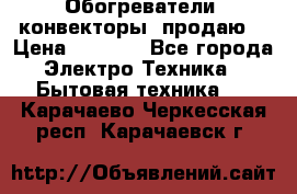 Обогреватели( конвекторы) продаю  › Цена ­ 2 200 - Все города Электро-Техника » Бытовая техника   . Карачаево-Черкесская респ.,Карачаевск г.